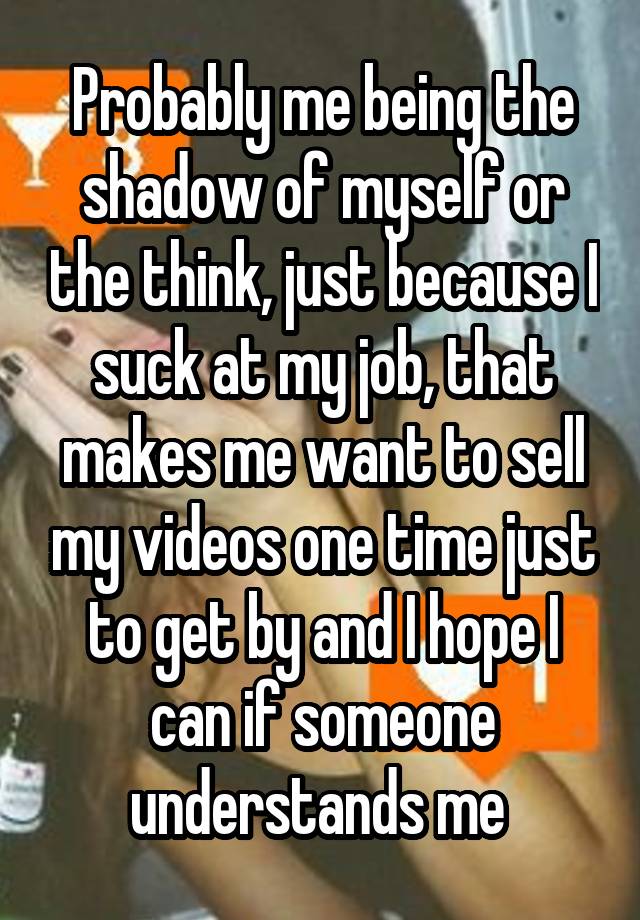 Probably me being the shadow of myself or the think, just because I suck at my job, that makes me want to sell my videos one time just to get by and I hope I can if someone understands me 