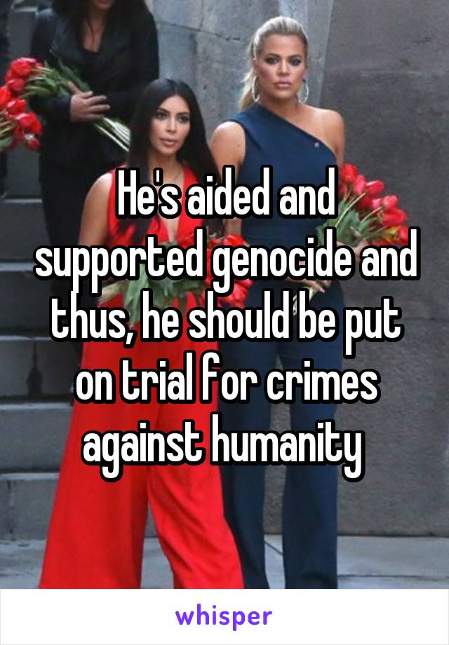 He's aided and supported genocide and thus, he should be put on trial for crimes against humanity 