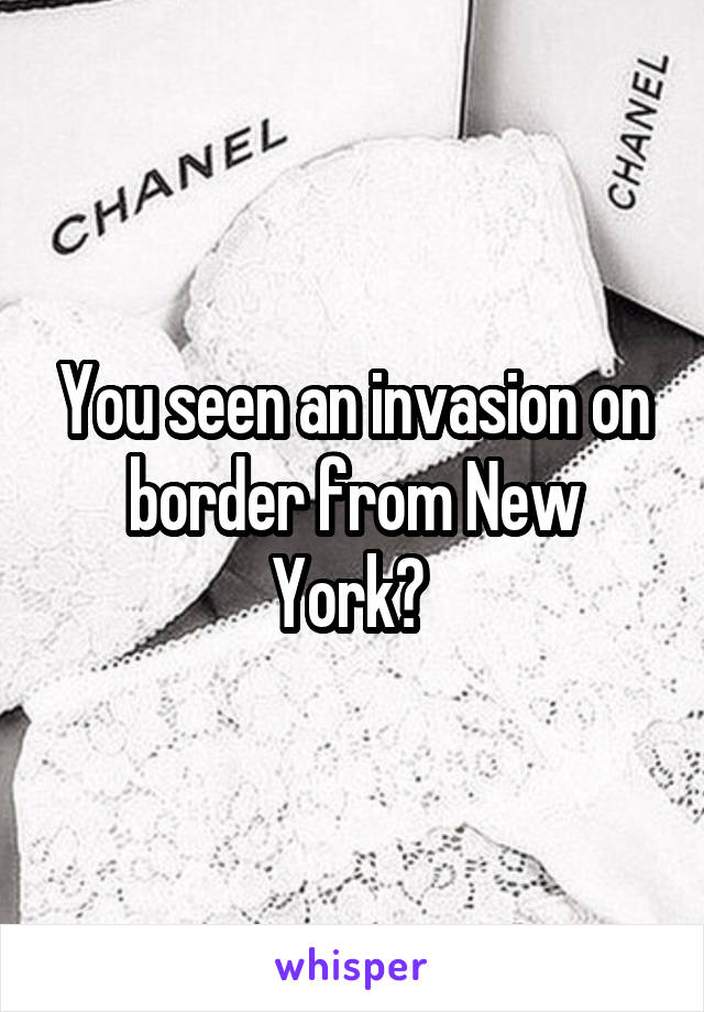 You seen an invasion on border from New York? 