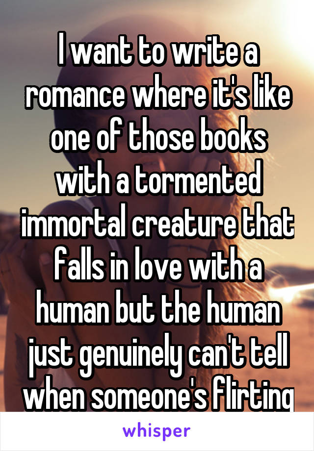 I want to write a romance where it's like one of those books with a tormented immortal creature that falls in love with a human but the human just genuinely can't tell when someone's flirting