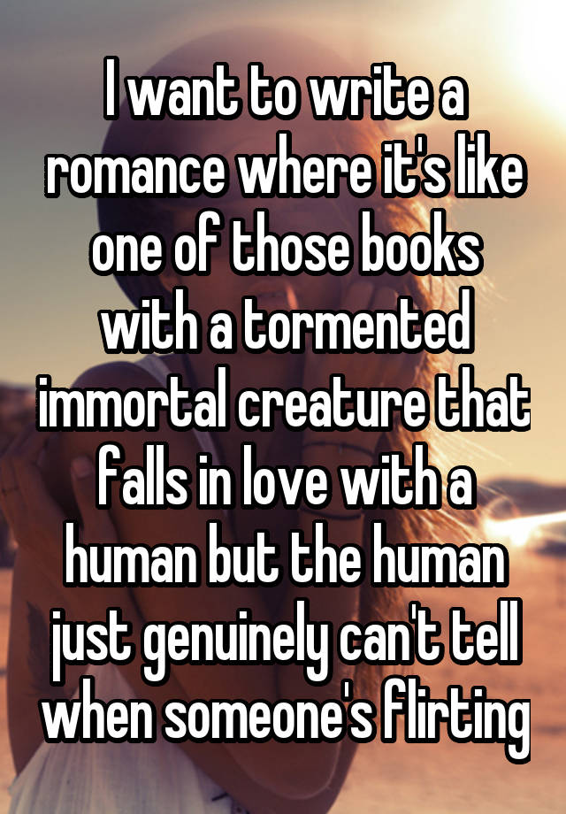 I want to write a romance where it's like one of those books with a tormented immortal creature that falls in love with a human but the human just genuinely can't tell when someone's flirting