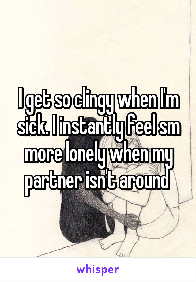 I get so clingy when I'm sick. I instantly feel sm more lonely when my partner isn't around 