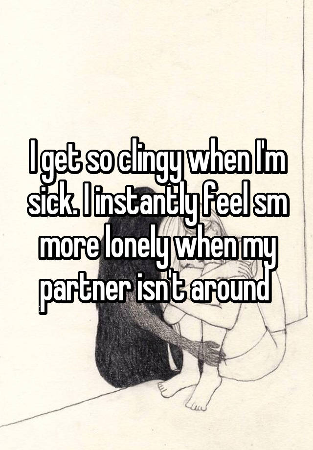 I get so clingy when I'm sick. I instantly feel sm more lonely when my partner isn't around 