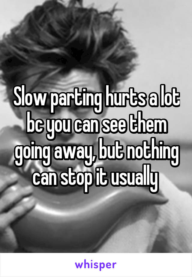 Slow parting hurts a lot bc you can see them going away, but nothing can stop it usually 