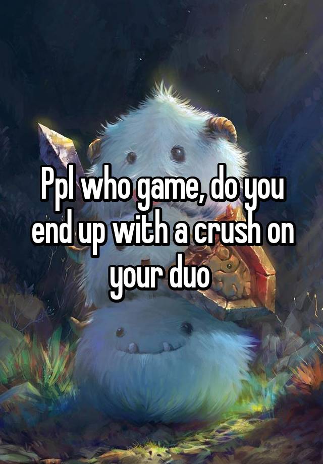 Ppl who game, do you end up with a crush on your duo 