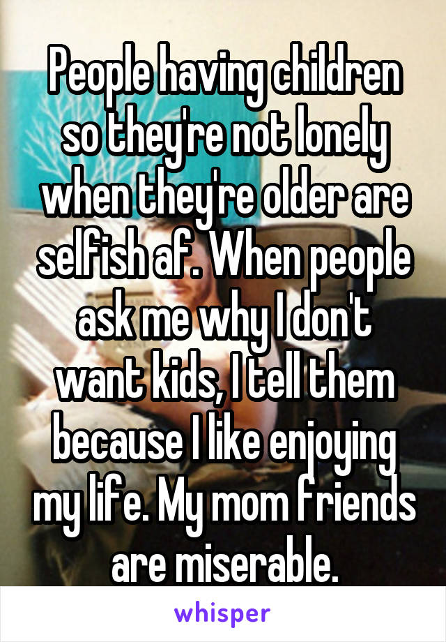 People having children so they're not lonely when they're older are selfish af. When people ask me why I don't want kids, I tell them because I like enjoying my life. My mom friends are miserable.