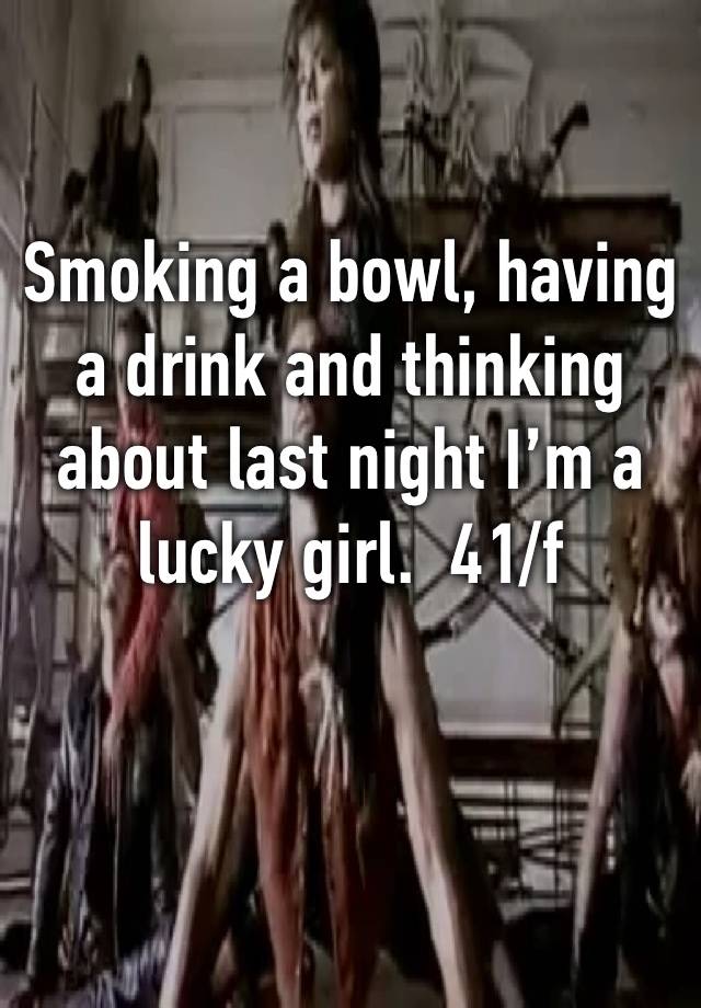 Smoking a bowl, having a drink and thinking about last night I’m a lucky girl.  41/f