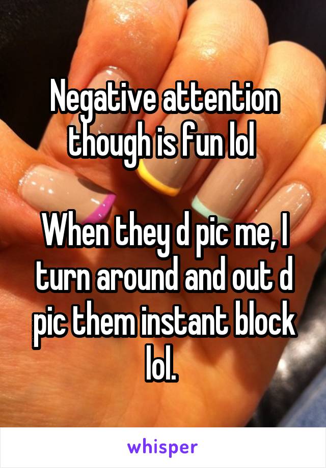 Negative attention though is fun lol 

When they d pic me, I turn around and out d pic them instant block lol. 