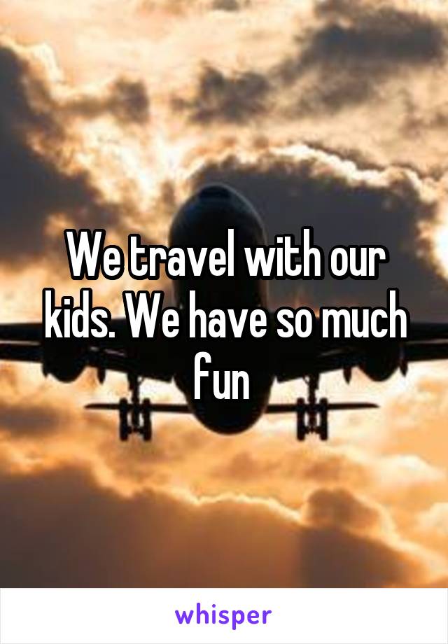 We travel with our kids. We have so much fun 