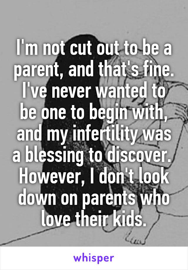 I'm not cut out to be a parent, and that's fine. I've never wanted to be one to begin with, and my infertility was a blessing to discover. 
However, I don't look down on parents who love their kids.