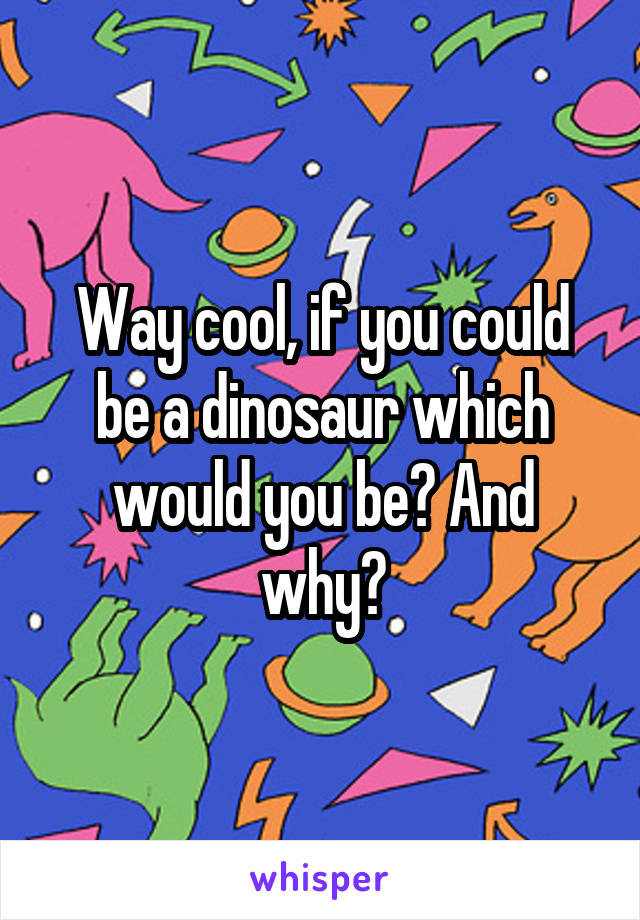 Way cool, if you could be a dinosaur which would you be? And why?