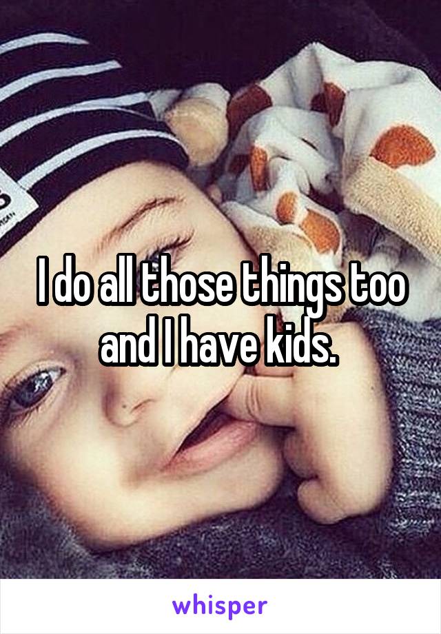 I do all those things too and I have kids. 