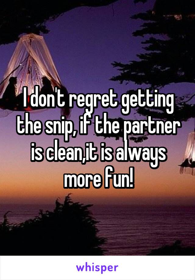 I don't regret getting the snip, if the partner is clean,it is always more fun!