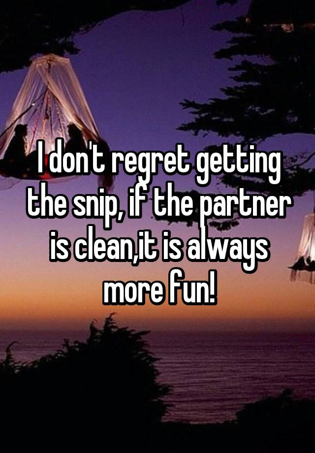 I don't regret getting the snip, if the partner is clean,it is always more fun!