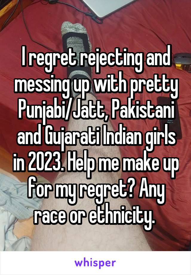 I regret rejecting and messing up with pretty Punjabi/Jatt, Pakistani and Gujarati Indian girls in 2023. Help me make up for my regret? Any race or ethnicity. 