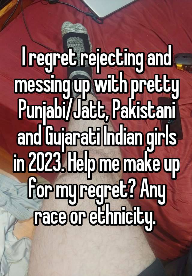 I regret rejecting and messing up with pretty Punjabi/Jatt, Pakistani and Gujarati Indian girls in 2023. Help me make up for my regret? Any race or ethnicity. 