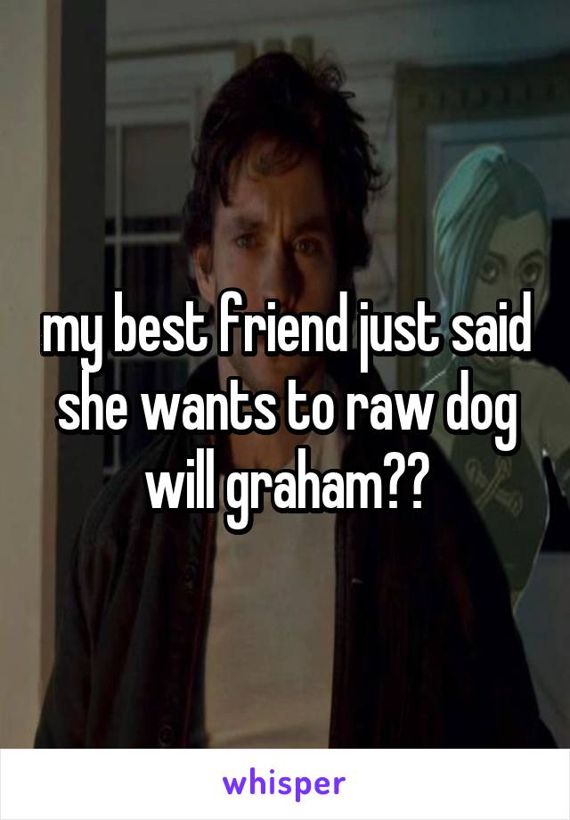 my best friend just said she wants to raw dog will graham??