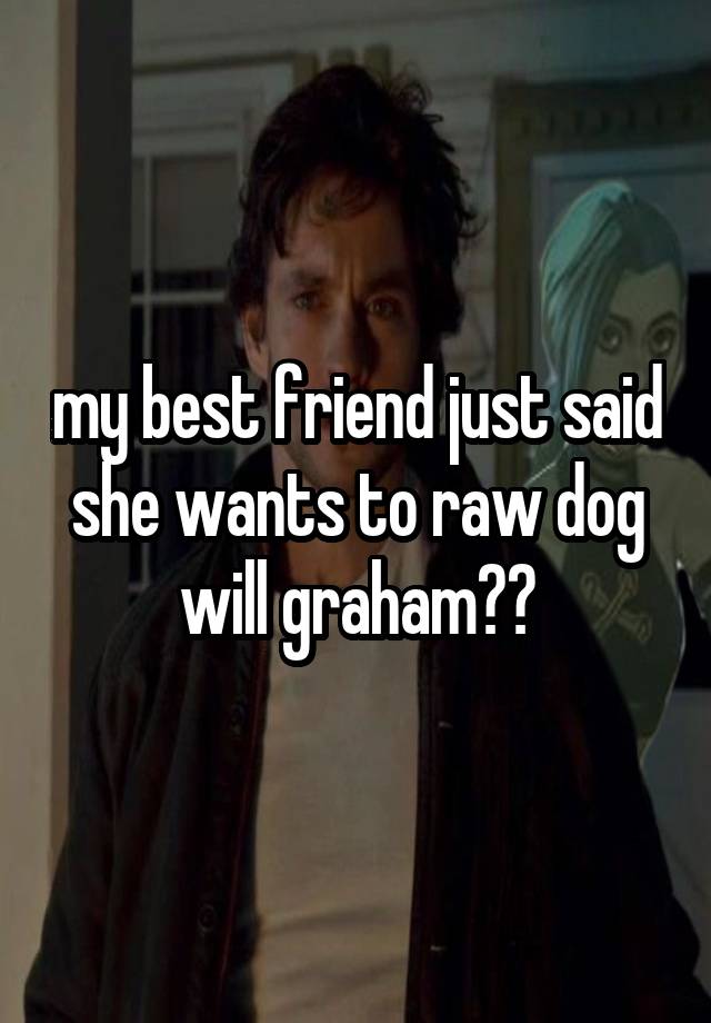 my best friend just said she wants to raw dog will graham??