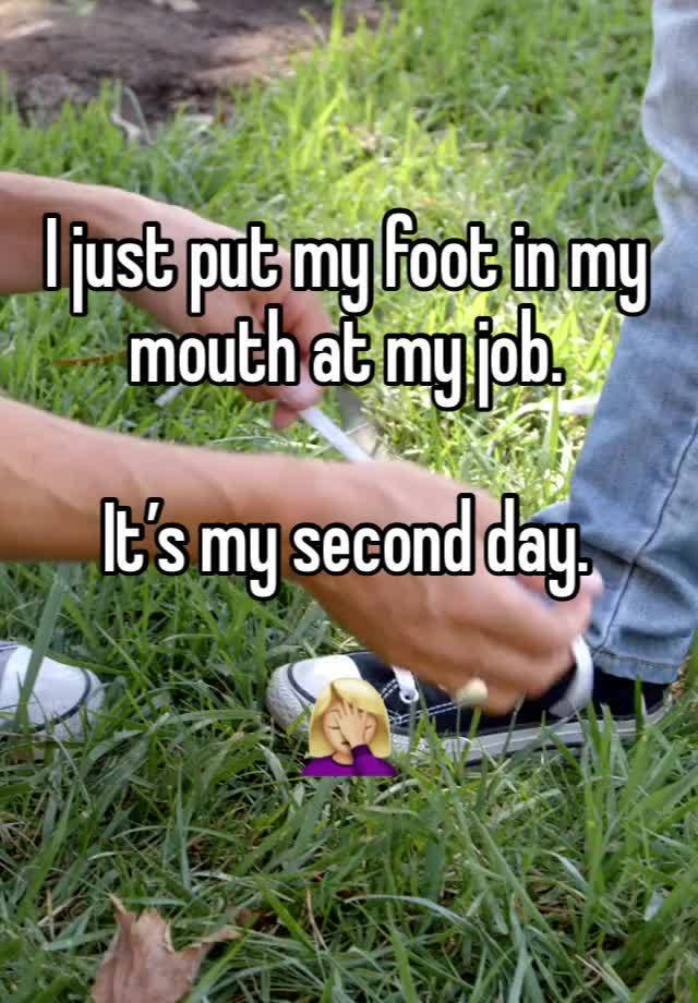 I just put my foot in my mouth at my job. 

It’s my second day. 

🤦🏼‍♀️