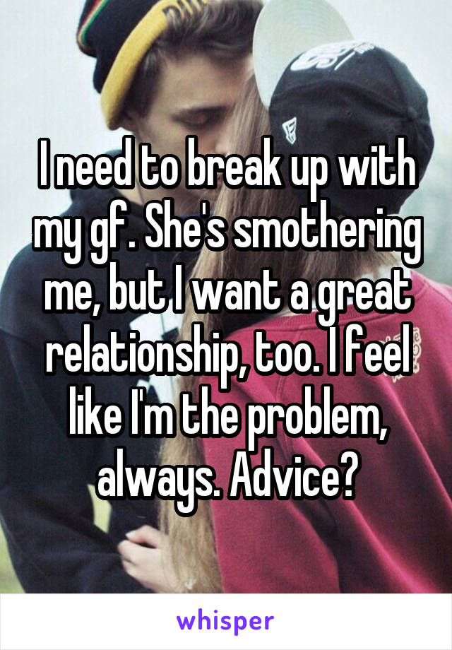 I need to break up with my gf. She's smothering me, but I want a great relationship, too. I feel like I'm the problem, always. Advice?