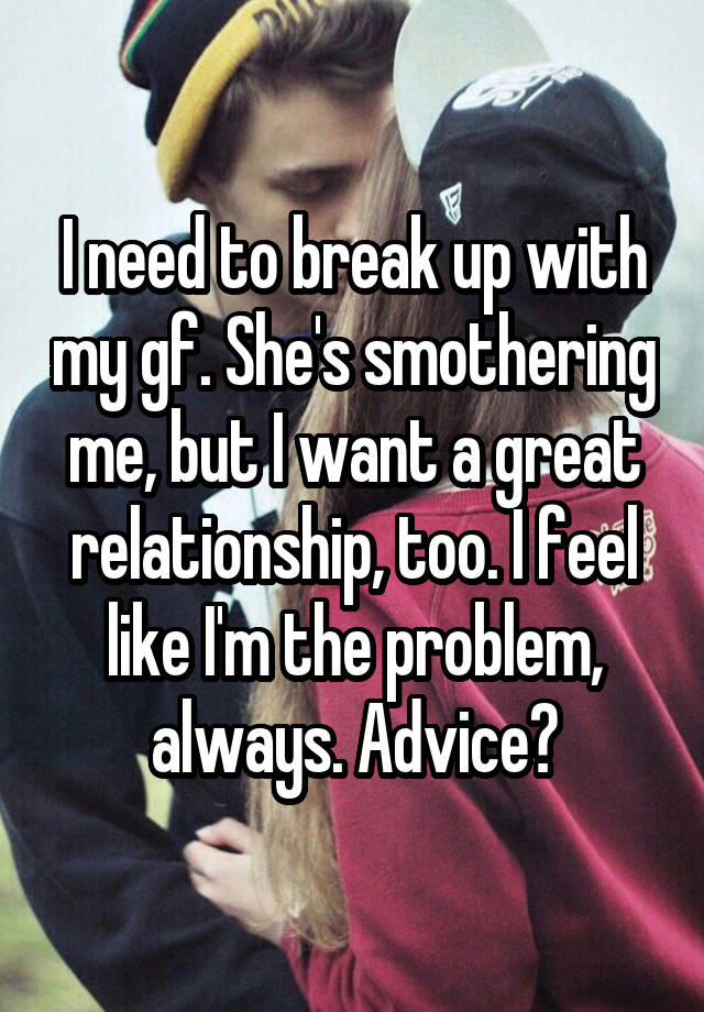 I need to break up with my gf. She's smothering me, but I want a great relationship, too. I feel like I'm the problem, always. Advice?