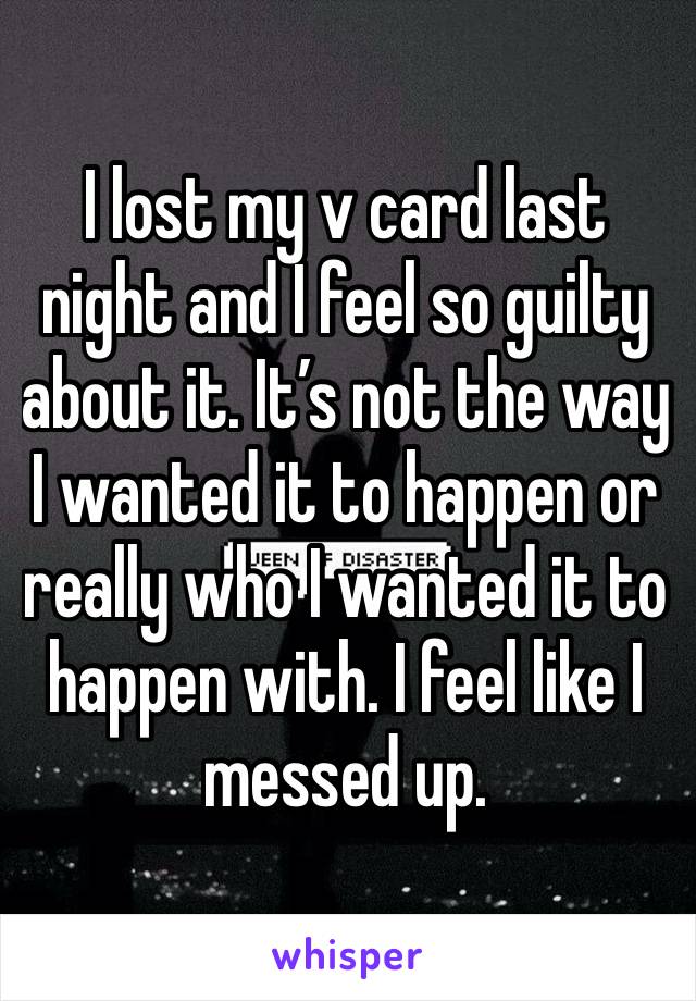 I lost my v card last night and I feel so guilty about it. It’s not the way I wanted it to happen or really who I wanted it to happen with. I feel like I messed up. 