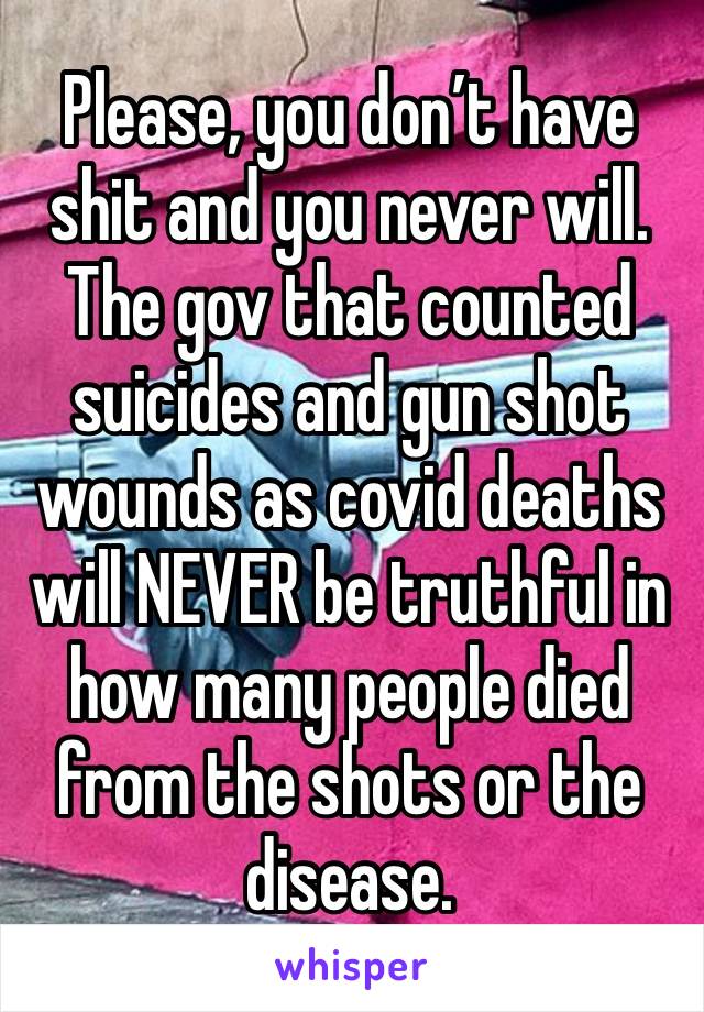 Please, you don’t have shit and you never will. The gov that counted suicides and gun shot wounds as covid deaths will NEVER be truthful in how many people died from the shots or the disease. 