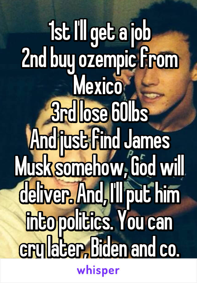 1st I'll get a job
2nd buy ozempic from Mexico 
3rd lose 60lbs
And just find James Musk somehow, God will deliver. And, I'll put him into politics. You can cry later, Biden and co.