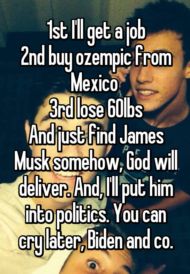 1st I'll get a job
2nd buy ozempic from Mexico 
3rd lose 60lbs
And just find James Musk somehow, God will deliver. And, I'll put him into politics. You can cry later, Biden and co.