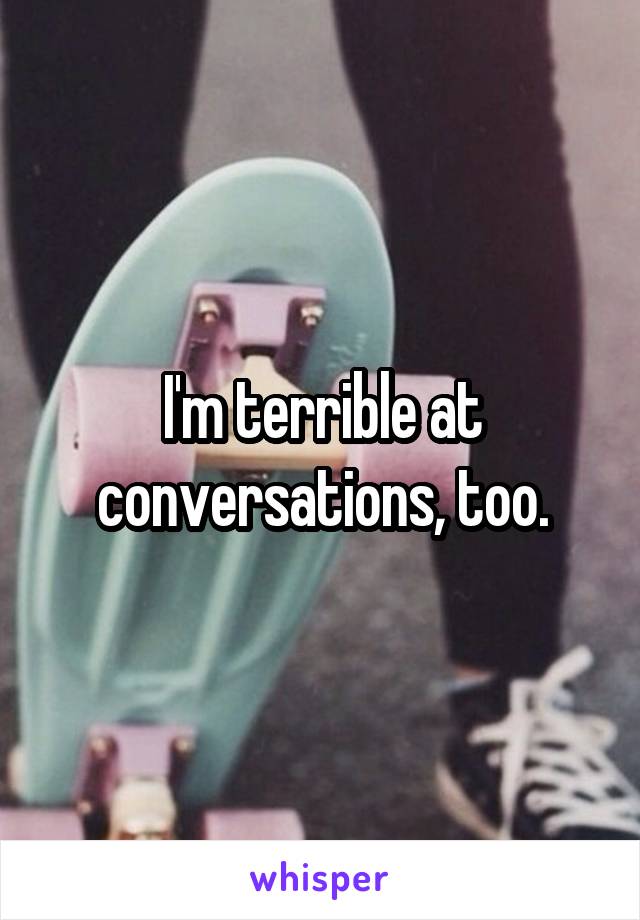 I'm terrible at conversations, too.