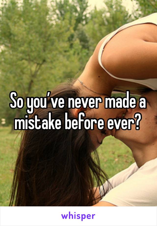 So you’ve never made a mistake before ever? 