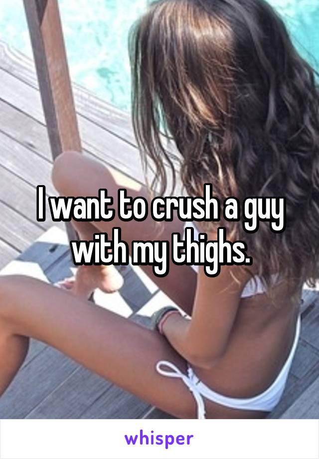 I want to crush a guy with my thighs.