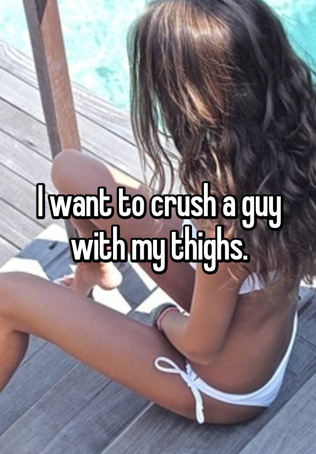 I want to crush a guy with my thighs.