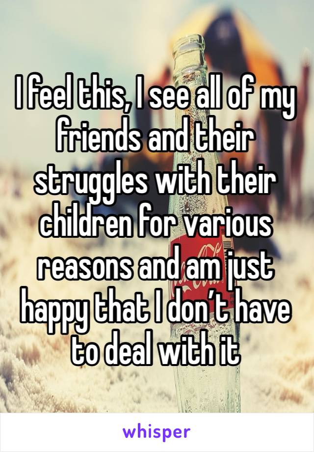 I feel this, I see all of my friends and their struggles with their children for various reasons and am just happy that I don’t have to deal with it 