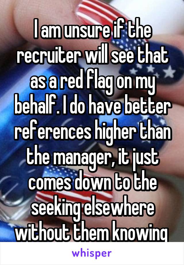 I am unsure if the recruiter will see that as a red flag on my behalf. I do have better references higher than the manager, it just comes down to the seeking elsewhere without them knowing 