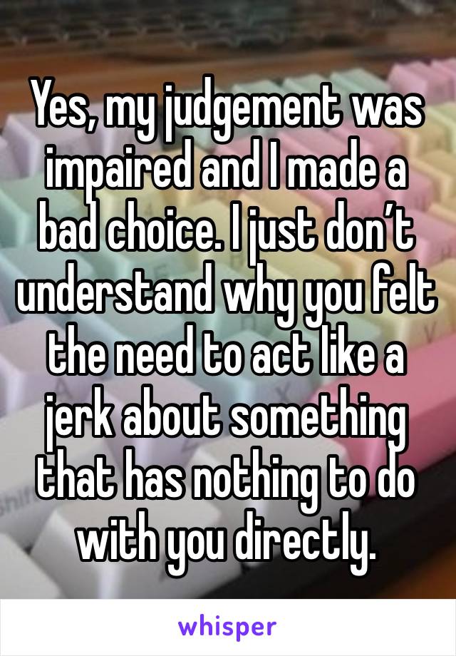 Yes, my judgement was impaired and I made a bad choice. I just don’t understand why you felt the need to act like a jerk about something that has nothing to do with you directly. 