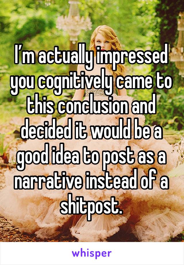 I’m actually impressed you cognitively came to this conclusion and decided it would be a good idea to post as a narrative instead of a shitpost. 