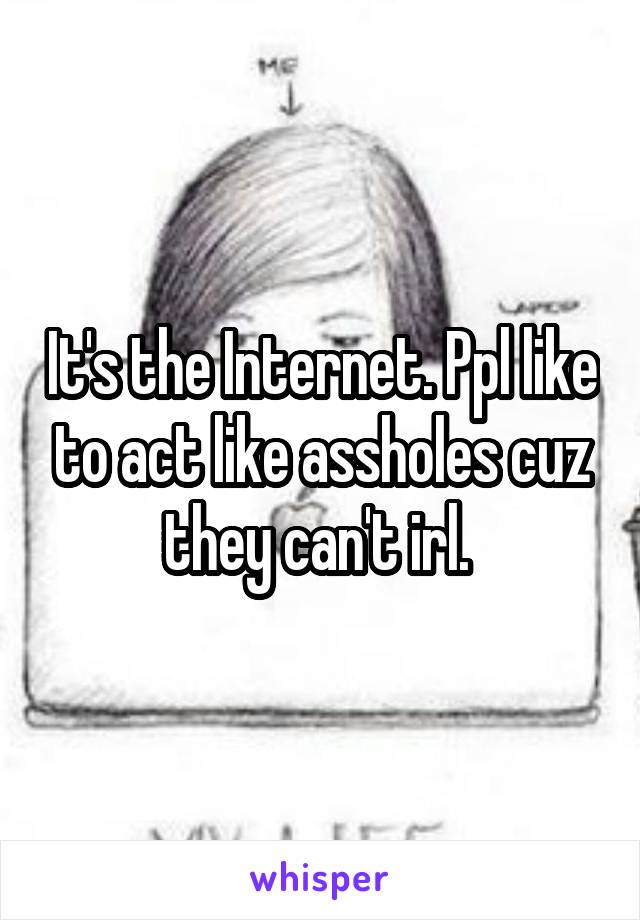 It's the Internet. Ppl like to act like assholes cuz they can't irl. 