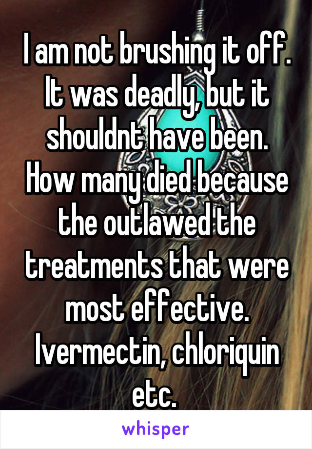 I am not brushing it off. It was deadly, but it shouldnt have been. How many died because the outlawed the treatments that were most effective. Ivermectin, chloriquin etc. 