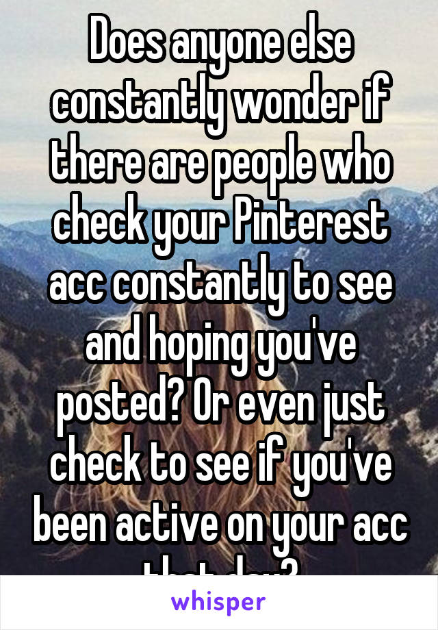 Does anyone else constantly wonder if there are people who check your Pinterest acc constantly to see and hoping you've posted? Or even just check to see if you've been active on your acc that day?