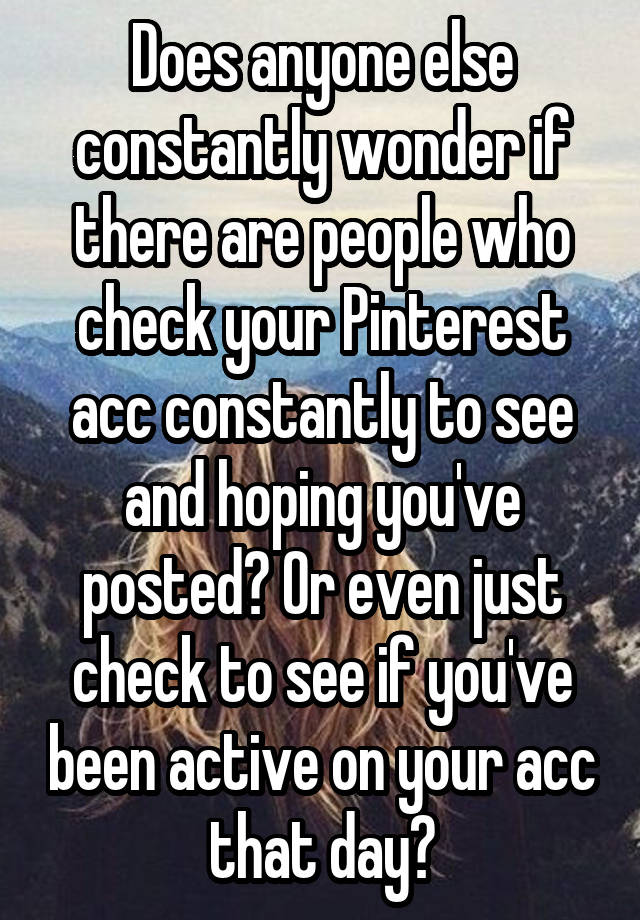 Does anyone else constantly wonder if there are people who check your Pinterest acc constantly to see and hoping you've posted? Or even just check to see if you've been active on your acc that day?