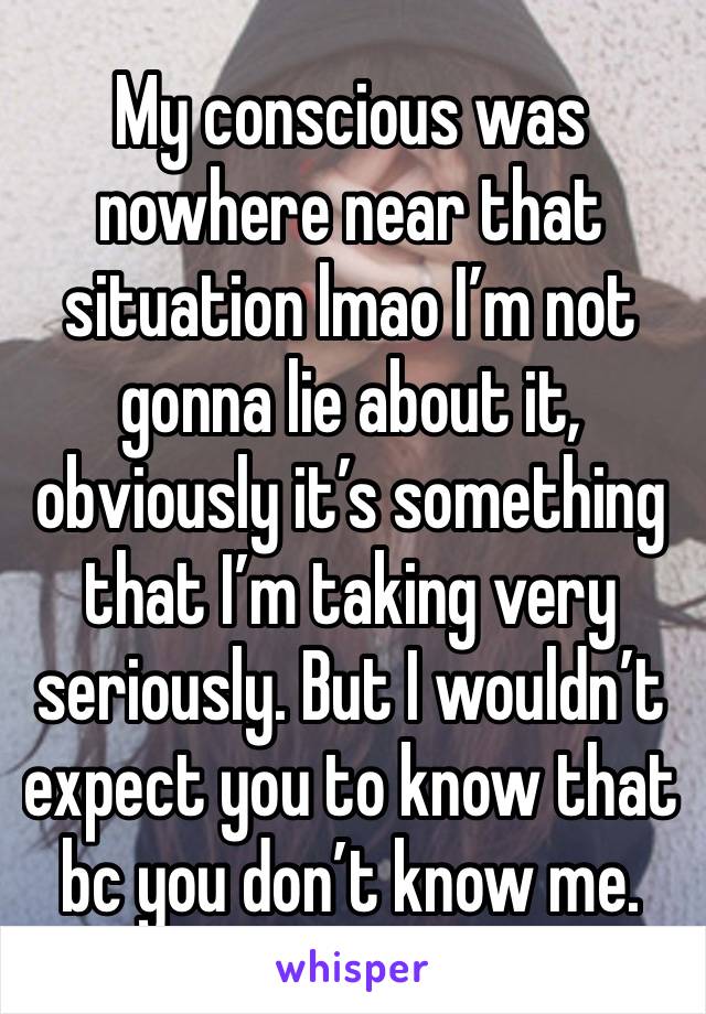 My conscious was nowhere near that situation lmao I’m not gonna lie about it, obviously it’s something that I’m taking very seriously. But I wouldn’t expect you to know that bc you don’t know me. 