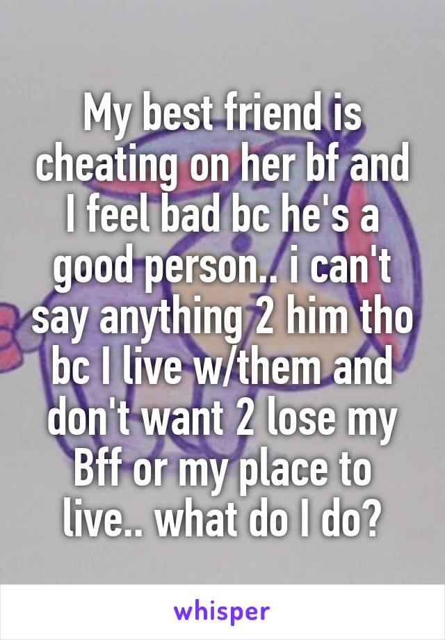 My best friend is cheating on her bf and I feel bad bc he's a good person.. i can't say anything 2 him tho bc I live w/them and don't want 2 lose my
Bff or my place to live.. what do I do?