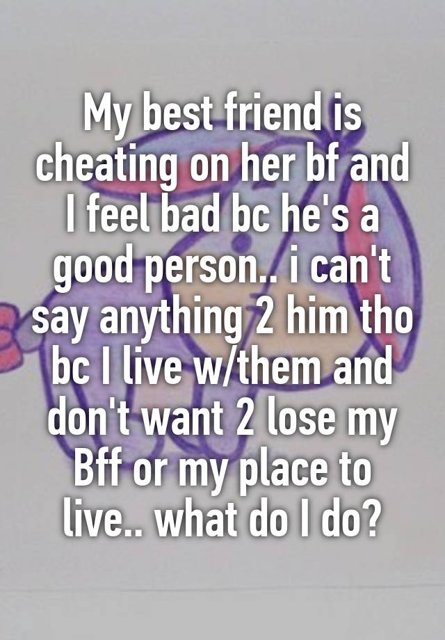 My best friend is cheating on her bf and I feel bad bc he's a good person.. i can't say anything 2 him tho bc I live w/them and don't want 2 lose my
Bff or my place to live.. what do I do?