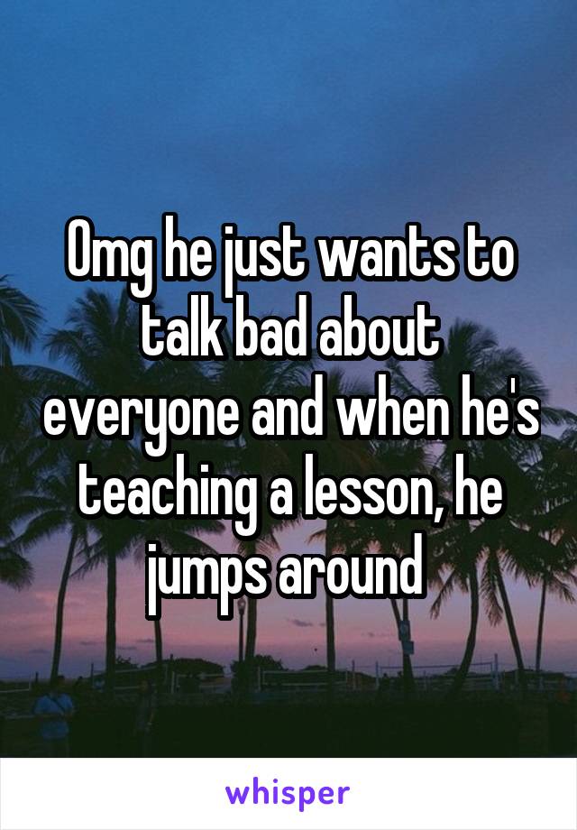 Omg he just wants to talk bad about everyone and when he's teaching a lesson, he jumps around 