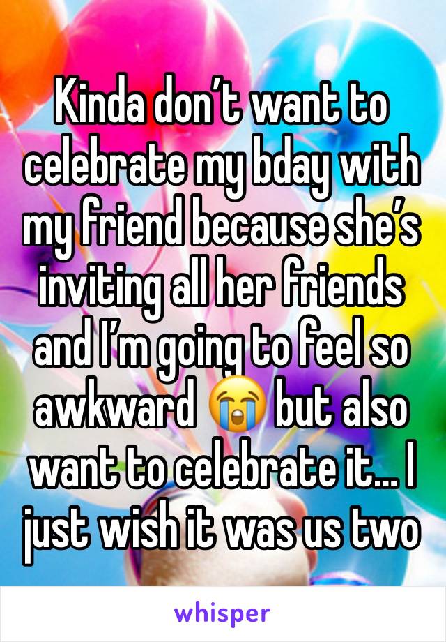 Kinda don’t want to celebrate my bday with my friend because she’s inviting all her friends and I’m going to feel so awkward 😭 but also want to celebrate it… I just wish it was us two