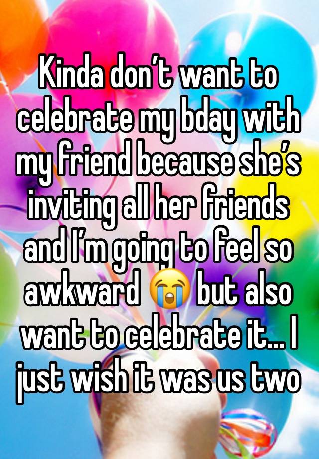 Kinda don’t want to celebrate my bday with my friend because she’s inviting all her friends and I’m going to feel so awkward 😭 but also want to celebrate it… I just wish it was us two