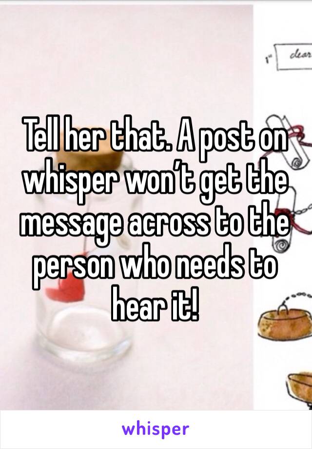 Tell her that. A post on whisper won’t get the message across to the person who needs to hear it!