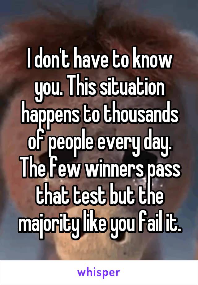 I don't have to know you. This situation happens to thousands of people every day. The few winners pass that test but the majority like you fail it.