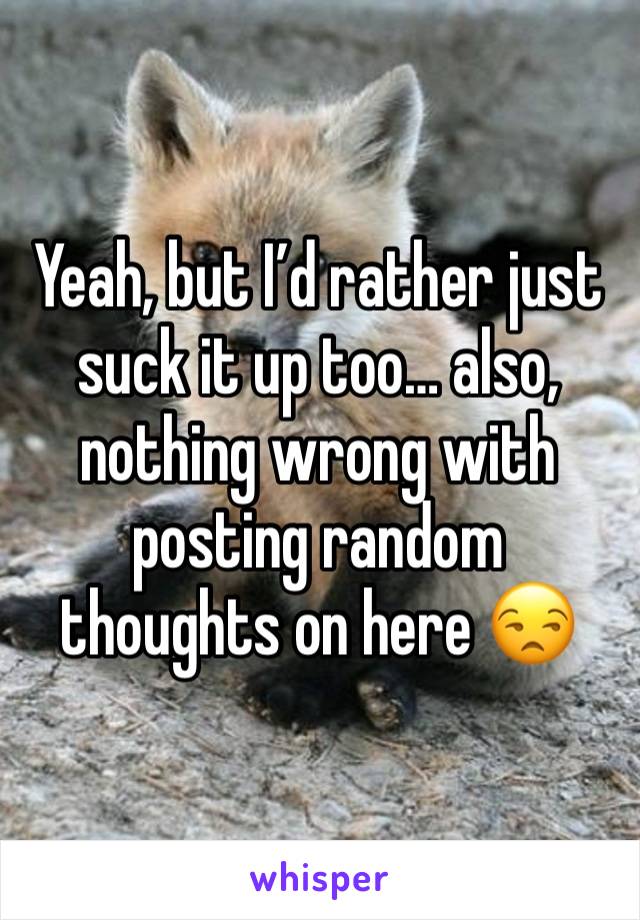 Yeah, but I’d rather just suck it up too… also, nothing wrong with posting random thoughts on here 😒